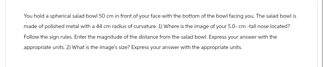 You hold a spherical salad bowl 50 cm in front of your face with the bottom of the bowl facing you. The salad bowl is
made of polished metal with a 44 cm radius of curvature. 1) Where is the image of your 5.0- cm -tall nose located?
Follow the sign rules. Enter the magnitude of the distance from the salad bowl. Express your answer with the
appropriate units. 2) What is the image's size? Express your answer with the appropriate units.