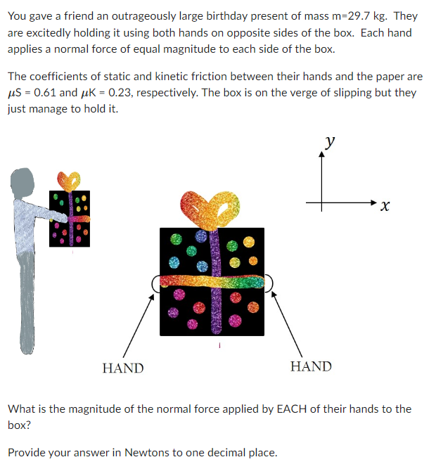 You gave a friend an outrageously large birthday present of mass m=29.7 kg. They
are excitedly holding it using both hands on opposite sides of the box. Each hand
applies a normal force of equal magnitude to each side of the box.
The coefficients of static and kinetic friction between their hands and the paper are
μS = 0.61 and μK = 0.23, respectively. The box is on the verge of slipping but they
just manage to hold it.
BR
HAND
y
HAND
X
What is the magnitude of the normal force applied by EACH of their hands to the
box?
Provide your answer in Newtons to one decimal place.