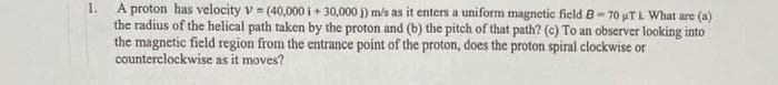 1.
A proton has velocity v = (40,000 i +30,000 j) m/s as it enters a uniform magnetic field B-70 µT 1. What are (a)
the radius of the helical path taken by the proton and (b) the pitch of that path? (c) To an observer looking into
the magnetic field region from the entrance point of the proton, does the proton spiral clockwise or
counterclockwise as it moves?