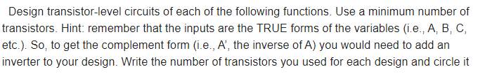 Design transistor-level circuits of each of the following functions. Use a minimum number of
transistors. Hint: remember that the inputs are the TRUE forms of the variables (i.e., A, B, C,
etc.). So, to get the complement form (i.e., A', the inverse of A) you would need to add an
inverter to your design. Write the number of transistors you used for each design and circle it
