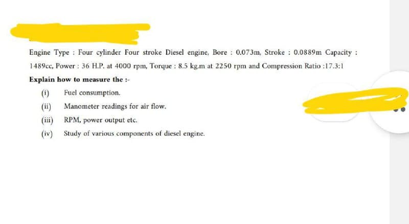 Engine Type Four cylinder Four stroke Diesel engine, Bore: 0.073m, Stroke: 0.0889m Capacity:
1489cc, Power: 36 H.P. at 4000 rpm, Torque : 8.5 kg.m at 2250 rpm and Compression Ratio :17.3:1
Explain how to measure the :-
(i)
Fuel consumption.
(ii)
(iii) RPM, power output etc.
(iv) Study of various components of diesel engine.
Manometer readings for air flow.