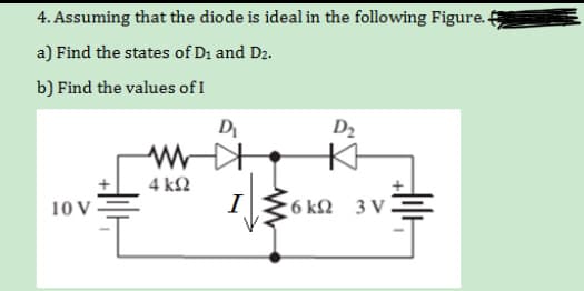 4. Assuming that the diode is ideal in the following Figure. 4
a) Find the states of D1 and D2.
b) Find the values of I
D
D2
4 kΩ
I
10V
6 kΩ 3v=
