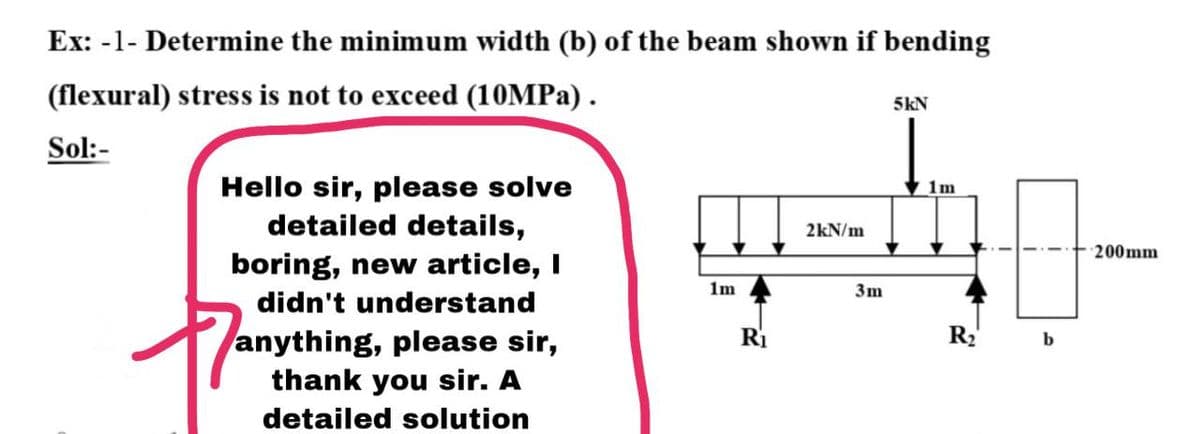 Ex: -1- Determine the minimum width (b) of the beam shown if bending
(flexural) stress is not to exceed (10MPA) .
5kN
Sol:-
Hello sir, please solve
detailed details,
1m
2kN/m
200mm
boring, new article, I
didn't understand
1m
3m
R2
anything, please sir,
thank you sir. A
Ri
detailed solution
