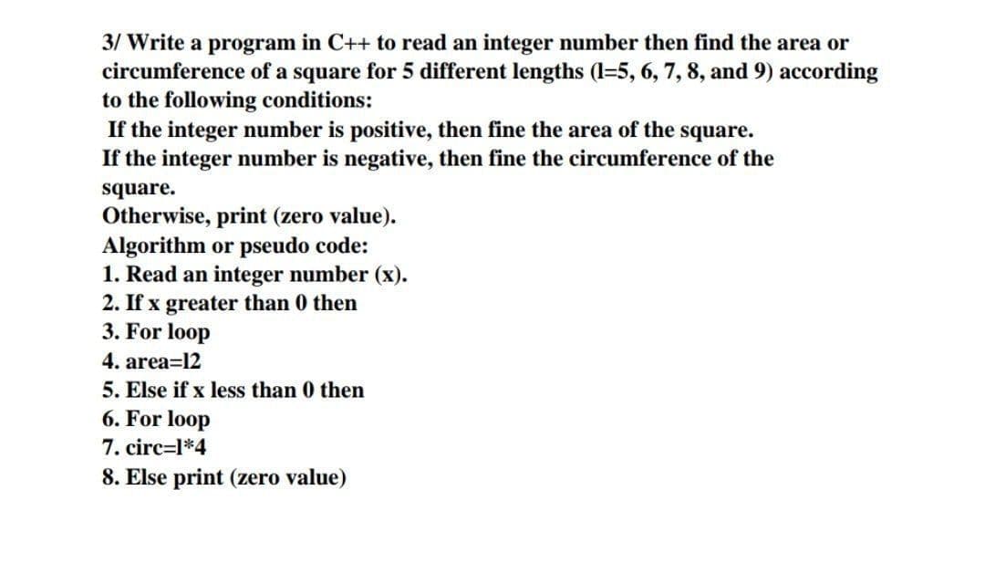 3/ Write a program in C++ to read an integer number then find the area or
circumference of a square for 5 different lengths (1=5, 6, 7, 8, and 9) according
to the following conditions:
If the integer number is positive, then fine the area of the square.
If the integer number is negative, then fine the circumference of the
square.
Otherwise, print (zero value).
Algorithm or pseudo code:
1. Read an integer number (x).
2. If x greater than 0 then
3. For loop
4. area=12
5. Else if x less than 0 then
6. For loop
7. circ=l*4
8. Else print (zero value)
