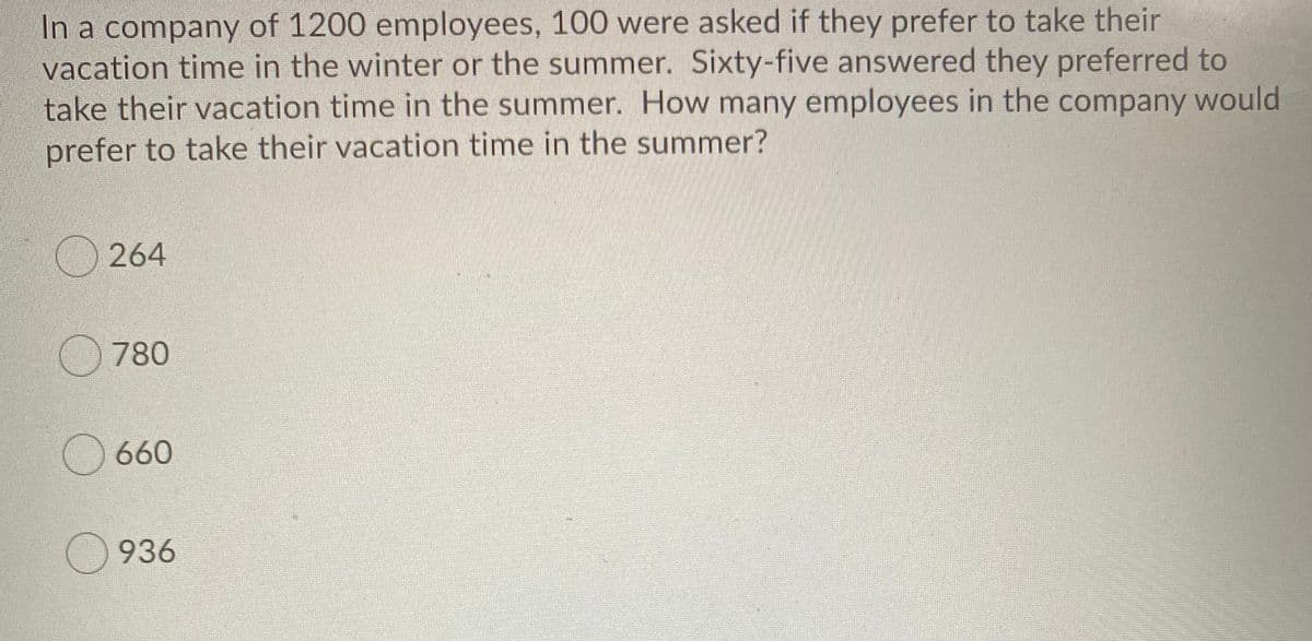 In a company of 1200 employees, 100 were asked if they prefer to take their
vacation time in the winter or the summer. Sixty-five answered they preferred to
take their vacation time in the summer. How many employees in the company would
prefer to take their vacation time in the summer?
264
780
() 660
936
