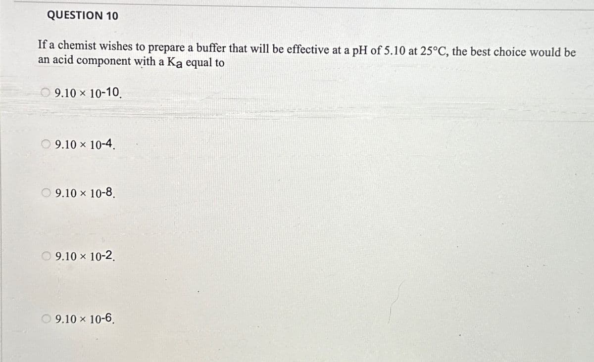 QUESTION 10
If a chemist wishes to prepare a buffer that will be effective at a pH of 5.10 at 25°C, the best choice would be
an acid component with a Ka equal to
9.10 × 10-10.
9.10 × 10-4.
9.10 × 10-8.
9.10 × 10-2.
9.10 × 10-6.