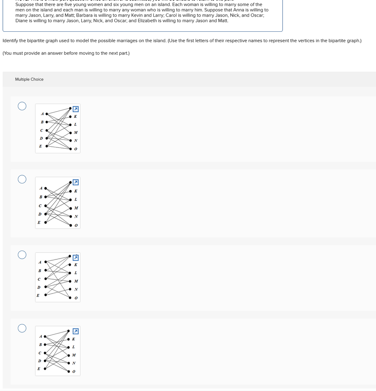 Suppose that there are five young women and six young men on an island. Each woman is willing to marry some of the
men on the island and each man is willing to marry any woman who is willing to marry him. Suppose that Anna is willing to
marry Jason, Larry, and Matt; Barbara is willing to marry Kevin and Larry; Carol is willing to marry Jason, Nick, and Oscar;
Diane is willing to marry Jason, Larry, Nick, and Oscar; and Elizabeth is willing to marry Jason and Matt.
Identify the bipartite graph used to model the possible marriages on the island. (Use the first letters of their respective names to represent the vertices in the bipartite graph.)
(You must provide an answer before moving to the next part.)
Multiple Choice
☑
A
◆K
B.
L
Ca
M
D
N
E
0
A
☑
K
B
L
M
DE
N
E
☑
A
K
B
C
•
M
D
N
E
>
A
K
B♦
L
C
M
D
N
E "
0