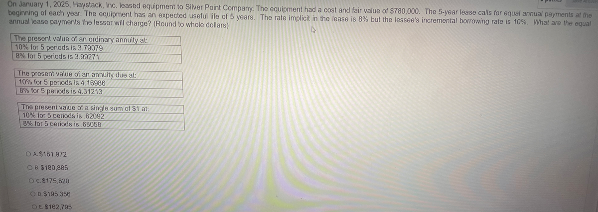 On January 1, 2025, Haystack, Inc. leased equipment to Silver Point Company. The equipment had a cost and fair value of $780,000. The 5-year lease calls for equal annual payments at the
beginning of each year. The equipment has an expected useful life of 5 years. The rate implicit in the lease is 8% but the lessee's incremental borrowing rate is 10%. What are the equal
annual lease payments the lessor will charge? (Round to whole dollars)
D
The present value of an ordinary annuity at:
10% for 5 periods is 3.79079
8% for 5 periods is 3.99271
The present value of an annuity due at:
10% for 5 periods is 4.16986
8% for 5 periods is 4.31213
The present value of a single sum of $1 at:
10% for 5 periods is .62092
8% for 5 periods is .68058
O A. $181,972
OB. $180,885
OC. $175,820
O D. $195,356.
O E. $162,795