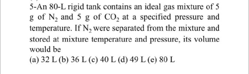 5-An 80-L rigid tank contains an ideal gas mixture of 5
g of N₂ and 5 g of CO₂ at a specified pressure and
temperature. If N₂ were separated from the mixture and
stored at mixture temperature and pressure, its volume
would be
(a) 32 L (b) 36 L (c) 40 L (d) 49 L (e) 80 L