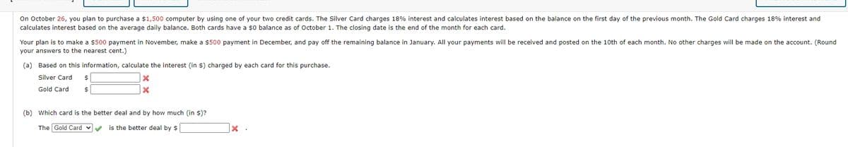 On October 26, you plan to purchase a $1,500 computer by using one of your two credit cards. The Silver Card charges 18% interest and calculates interest based on the balance on the first day of the previous month. The Gold Card charges 18% interest and
calculates interest based on the average daily balance. Both cards have a $0 balance as of October 1. The closing date is the end of the month for each card.
Your plan is to make a $500 payment in November, make a $500 payment in December, and pay off the remaining balance in January. All your payments will be received and posted on the 10th of each month. No other charges will be made on the account. (Round
your answers to the nearest cent.)
(a) Based on this information, calculate the interest (in $) charged by each card for this purchase.
Silver Card
$
Gold Card
$
×
×
(b) Which card is the better deal and by how much (in $)?
The Gold Card ✓
is the better deal by $