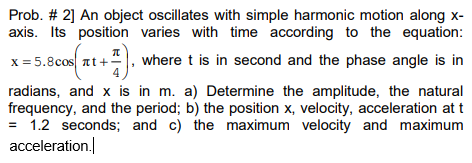 Prob. # 2] An object oscillates with simple harmonic motion along x-
axis. Its position varies with time according to the equation:
x = 5.8cos at+", where t is in second and the phase angle is in
radians, and x is in m. a) Determine the amplitude, the natural
frequency, and the period; b) the position x, velocity, acceleration at t
= 1.2 seconds; and c) the maximum velocity and maximum
acceleration.
