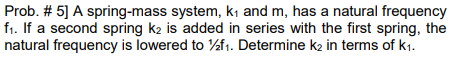 Prob. # 5] A spring-mass system, kı and m, has a natural frequency
f1. If a second spring k2 is added in series with the first spring, the
natural frequency is lowered to %f1. Determine k2 in terms of k1.
