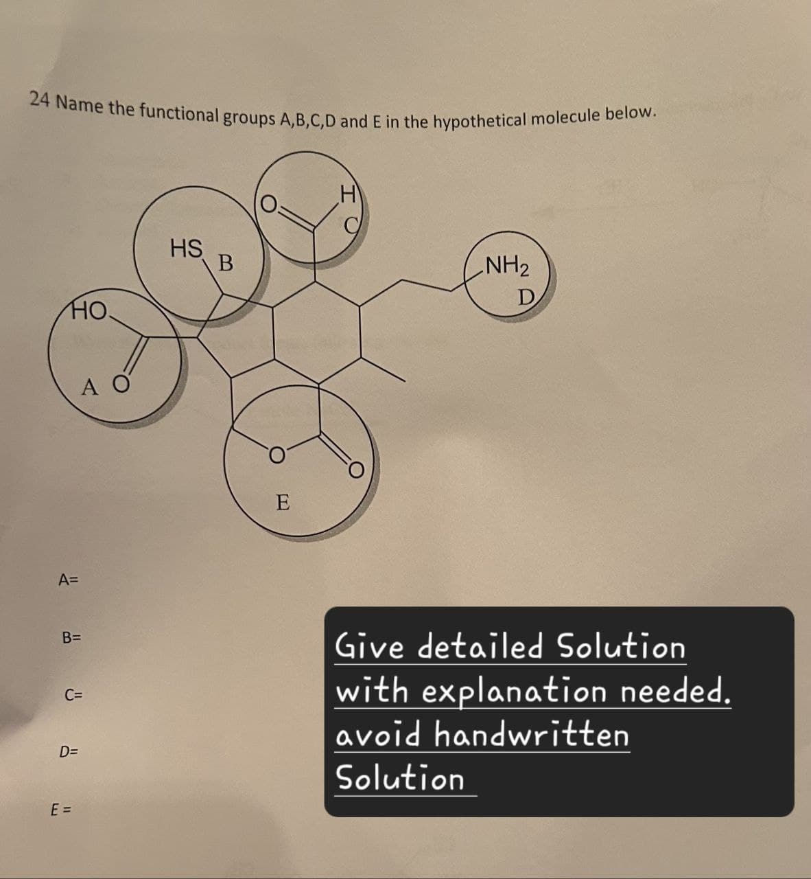 24 Name the functional groups A,B,C,D and E in the hypothetical molecule below.
Η
HO
A=
HO.
HS
B=
C=
D=
E =
A O
B
E
NH2
D
Give detailed Solution
with explanation needed.
avoid handwritten
Solution