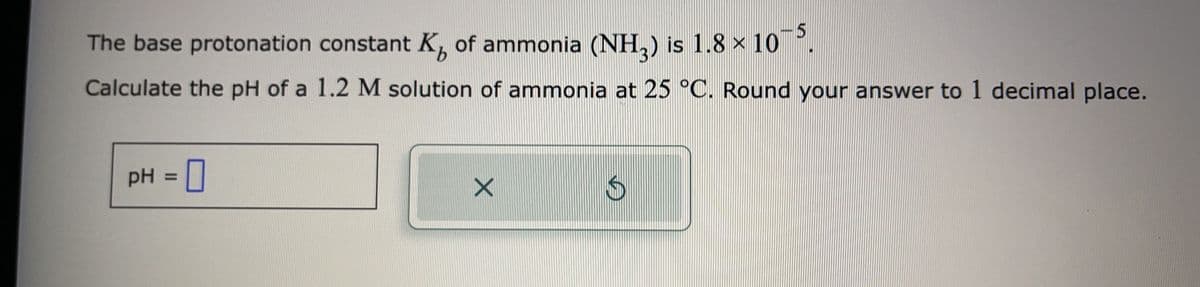 The base protonation constant K of ammonia (NH₂) is 1.8 × 10¯5.
Calculate the pH of a 1.2 M solution of ammonia at 25 °C. Round your answer to 1 decimal place.
pH = 0
X
血