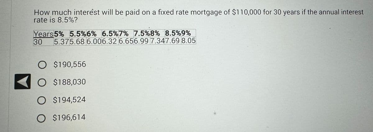 How much interest will be paid on a fixed rate mortgage of $110,000 for 30 years if the annual interest
rate is 8.5%?
Years5% 5.5% 6% 6.5% 7% 7.5% 8% 8.5% 9%
30
5.375.68 6.006.32 6.656.99 7.347.69 8.05
O $190,556
O $188,030
O $194,524
O $196,614