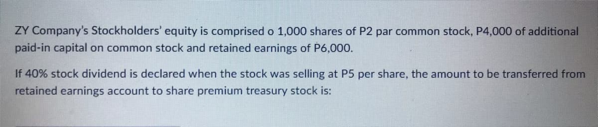 ŻY Company's Stockholders' equity is comprised o 1,000 shares of P2 par common stock, P4,000 of additional
paid-in capital on common stock and retained earnings of P6,000.
If 40% stock dividend is declared when the stock was selling at P5 per share, the amount to be transferred from
retained earnings account to share premium treasury stock is:
