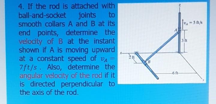 4. If the rod is attached with
ball-and-socket joints to
smooth collars A and B at its
end points, determine the
velocity of B at the instant
shown if A is moving upward
at a constant speed of vA =
7ft/s. Also, determine the
angular velocity of the rod if it
is directed perpendicular to
the axis of the rod.
3 t
-6 ft-
