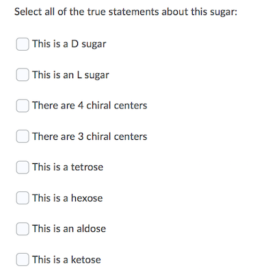 Select all of the true statements about this sugar:
) This is a D sugar
| This is an L sugar
| There are 4 chiral centers
) There are 3 chiral centers
| This is a tetrose
| This is a hexose
| This is an aldose
This is a ketose
