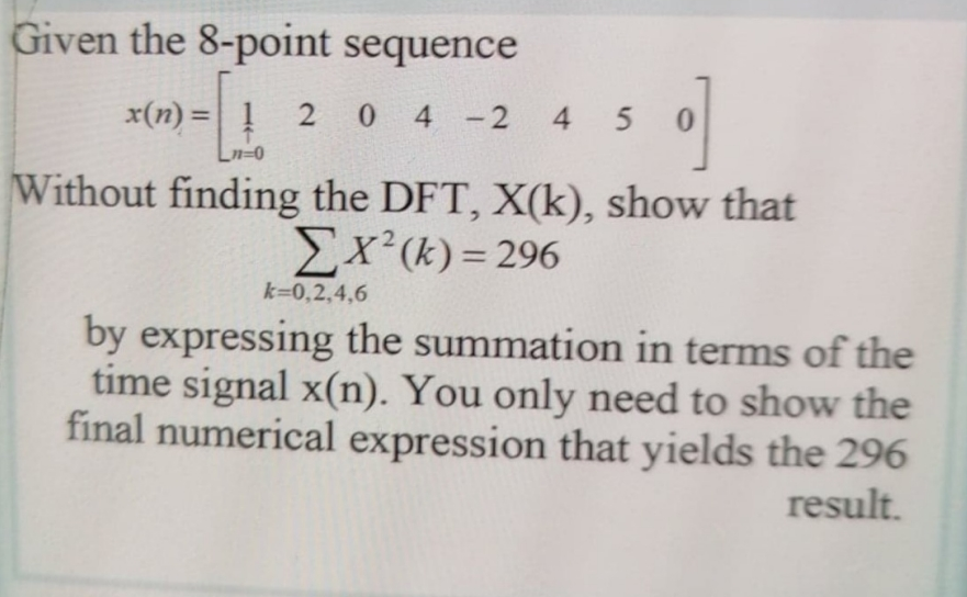 Given the 8-point sequence
x(n) = !
2 0 4 2
4 5
%3D
Without finding the DFT, X(k), show that
Ex(k) = 296
k=0,2,4,6
by expressing the summation in terms of the
time signal x(n). You only need to show the
final numerical expression that yields the 296
result.
