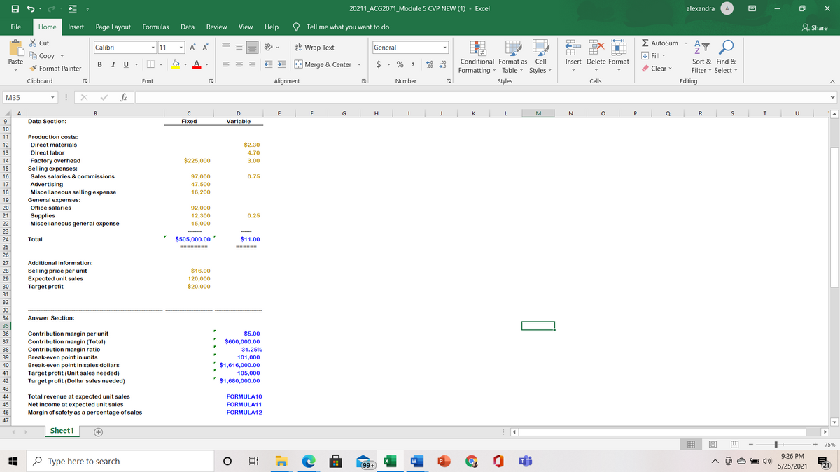20211_ACG2071_Module 5 CVP NEW (1) - Excel
alexandra
困
A
File
Home
Insert
Page Layout
Formulas
Data
Review
View
Help
Tell me what you want to do
& Share
X Cut
E AutoSum
Calibri
11
A A
22 Wrap Text
General
e Copy
V Fill
Paste
В I
$ • %
Conditional Format as
Cell
Insert Delete Format
Sort & Find &
.00
U
E Merge & Center
00
V Format Painter
Formatting
Table
Styles
O Clear
Filter - Select -
Clipboard
Font
Alignment
Number
Styles
Cells
Editing
М35
fx
A
B
F
G
H
K
M
Q
R
9
Data Section:
Fixed
Variable
10
11
Production costs:
12
Direct materials
$2.30
13
Direct labor
4.70
14
$225,000
Factory overhead
Selling expenses:
3.00
15
16
Sales salaries & commissions
97,000
0.75
Advertising
Miscellaneous selling expense
17
47,500
18
16,200
19
General expenses:
20
Office salaries
92,000
21
12,300
0.25
Supplies
Miscellaneous general expense
22
15,000
23
24
Total
$505,000.00
$11.00
25
========
======
26
27
Additional information:
$16.00
Selling price per unit
Expected unit sales
Target profit
28
120,000
$20,000
29
30
31
32
33
34
Answer Section:
35
Contribution margin per unit
Contribution margin (Total)
36
$5.00
37
$600,000.00
38
Contribution margin ratio
31.25%
39
101,000
Break-even point in units
Break-even point in sales dollars
Target profit (Unit sales needed)
Target profit (Dollar sales needed)
40
$1,616,000.00
41
105,000
42
$1,680,000.00
43
44
Total revenue at expected unit sales
FORMULA10
45
FORMULA11
Net income at expected unit sales
Margin of safety as a percentage of sales
46
FORMULA12
47
Sheet1
75%
9:26 PM
O Type here to search
99+
5/25/2021
