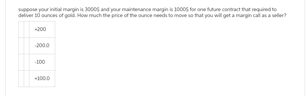 suppose your initial margin is 3000$ and your maintenance margin is 1000$ for one future contract that required to
deliver 10 ounces of gold. How much the price of the ounce needs to move so that you will get a margin call as a seller?
+200
-200.0
-100
+100.0