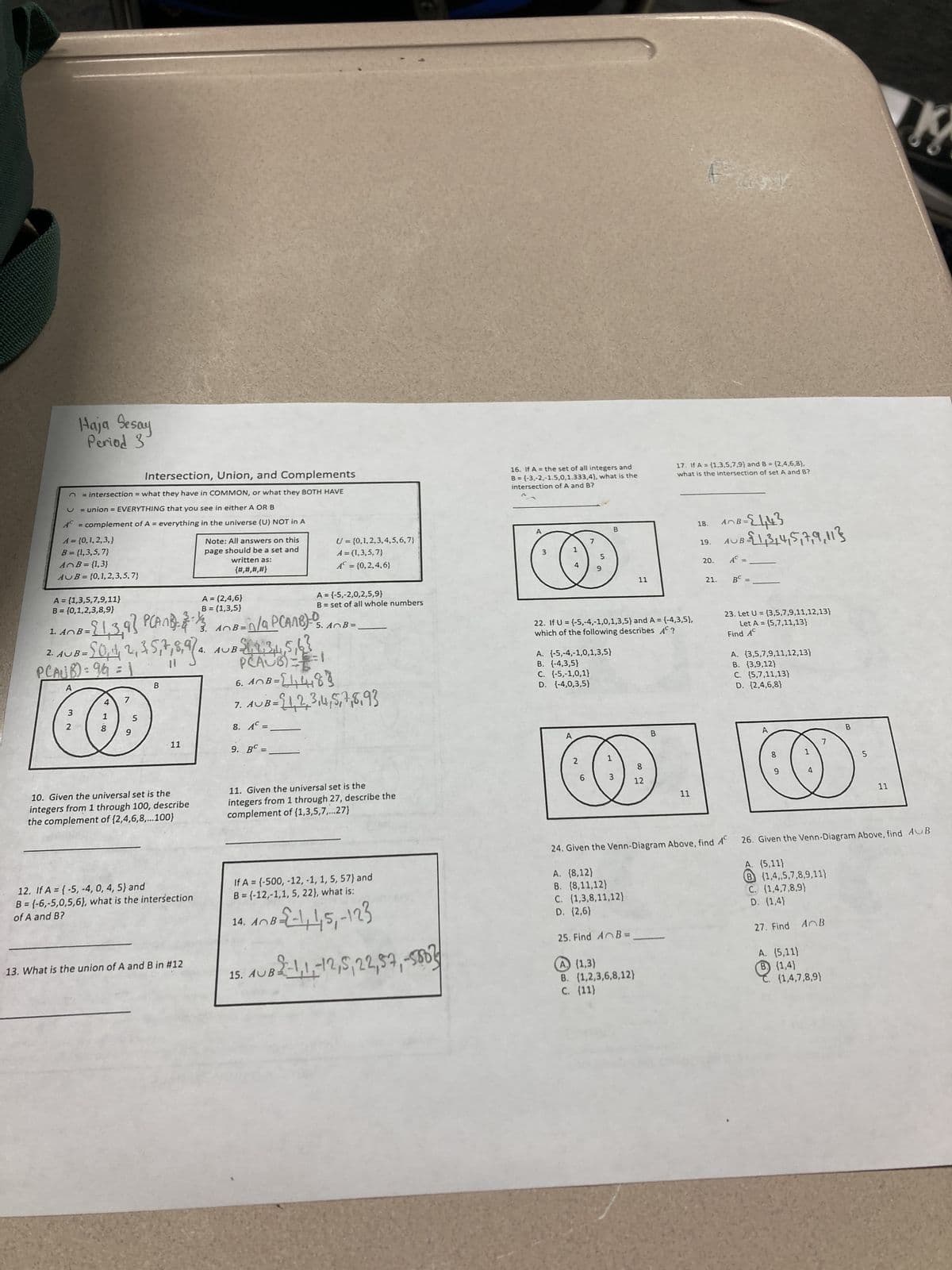 Intersection, Union, and Complements
n = intersection = what they have in COMMON, or what they BOTH HAVE
U = union = EVERYTHING that you see in either A OR B
A = complement of A = everything in the universe (U) NOT in A
A = {0, 1,2,3,}
B = {1,3,5,7)
A B = {1,3}
AUB= (0,1,2,3,5,7}
Haja Sesay
Period 3
A = {1,3,5,7,9,11}
B = {0,1,2,3,8,9}
1. AnB =
2. AUB=
3 N
-21,3,9) PCANB)- 23-1/2
PCAUB):9h =
A
2
UB= [0, 1, 2, 3, 5, 7, 8, 974
418
7
5
B
11
10. Given the universal set is the
integers from 1 through 100, describe
the complement of {2,4,6,8,...100}
12. If A = {-5, -4, 0, 4, 5) and
B = (-6,-5,0,5,6), what is the intersection
of A and B?
Note: All answers on this
page
should be a set and
written as:
{#,#,#,#}
A = (2,4,6}
B = (1,3,5}
13. What is the union of A and B in #12
4. AUB-11.3,4,5,63
n/a
3. A0B=0/9 PCAMB)=- S. AB=
5.
9. BC =
=
U = {0, 1,2,3,4,5,6,7}
A = (1,3,5,7)
A = {0,2,4,6}
El
PHÂUỚI
6. AB =[1₁48
7. AUB= $1,2,3,4,5,7,8,93
8. AC =
A = (-5,-2,0,2,5,9}
B = set of all whole numbers
11. Given the universal set is the
integers from 1 through 27, describe the
complement of (1,3,5,7,...27)
14. AB:
If A = (-500, -12, -1, 1, 5, 57) and
B=(-12,-1,1, 5, 22), what is:
108-22-1,1,5, -123
15. AUB
1UB 2-1, 1, -12, 5, 22, 57, -5802
16. If A = the set of all integers and
B = (-3,-2,-1.5,0,1.333,4), what is the
intersection of A and B?
A
3
1
4
A
7
A. (-5,-4,-1,0,1,3,5}
B. {-4,3,5}
C. (-5,-1,0,1}
D. {-4,0,3,5}
2
5
6
22. If U = {-5,-4,-1,0,1,3,5) and A = {-4,3,5),
which of the following describes AC?
B
11
1
0
3
8
12
17. If A = (1,3,5,7,9) and B = (2,4,6,8),
what is the intersection of set A and B?
B
11
18.
19.
~B=24₁43
B=21,3144517,9,113
21.
AB=
AUB
20. AC
BC
=
23. Let U = {3,5,7,9,11,12,13}
Let A = {5,7,11,13}
Find AC
A. (3,5,7,9,11,12,13}
B. (3,9,12)
C. (5,7,11,13)
D. {2,4,6,8)
A
8
9
1
4
B
(1,4,7,8,9)
5
11
13
24. Given the Venn-Diagram Above, find A 26. Given the Venn-Diagram Above, find AUB
A. (8,12)
A. (5,11)
B. (8,11,12)
B (1,4,5,7,8,9,11)
C. (1,3,8,11,12)
C. (1,4,7,8,9)
D. (2,6)
D. (1,4)
25. Find AB=₁
27. Find A B
A(1,3)
A. (5,11)
B. (1,2,3,6,8,12)
B) (1,4)
C. (11)