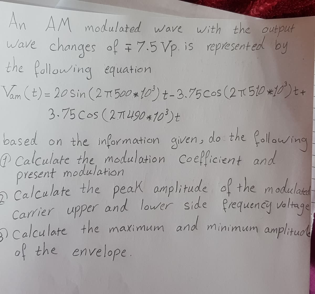 An AM modulated wave with the output
Wave changes of = 7.5 Vp. is represent ed by
the fallowing equation
Vam (t) = 20 sin (2 T 500 *10°) t-3.75cos (2T510 *10)t+
3.75 Cos (21490 *103)+
do the following
based on the information given,
@ Calculate the, modulation Coefficient and
present modulation
a Calculate the peak amplitude of the modulaed
Carrier upper and lower side frequency voltage
O Calculate the maximum and minimum amplituol
of the envelope.
