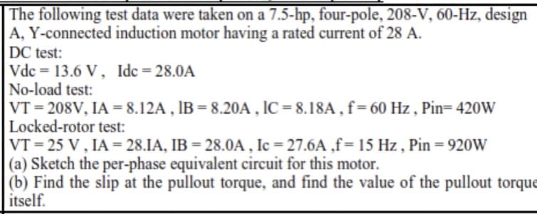 The following test data were taken on a 7.5-hp, four-pole, 208-V, 60-Hz, design
A, Y-connected induction motor having a rated current of 28 A.
DC test:
Vdc = 13.6 V, Idc= 28.0A
No-load test:
VT = 208V, IA = 8.12A , IB = 8.20A , IC = 8.18A , f= 60 Hz , Pin= 420W
Locked-rotor test:
VT = 25 V, IA = 28.IA, IB = 28.0A , Ic = 27.6A ,f= 15 Hz , Pin = 920W
(a) Sketch the per-phase equivalent circuit for this motor.
(b) Find the slip at the pullout torque, and find the value of the pullout torque
itself.
%3D
