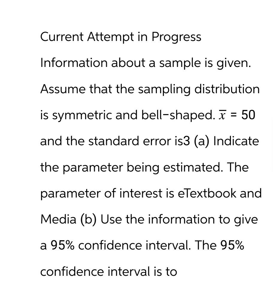 Current Attempt in Progress
Information about a sample is given.
Assume that the sampling distribution
is symmetric and bell-shaped. x = 50
and the standard error is3 (a) Indicate
the parameter being estimated. The
parameter of interest is eTextbook and
Media (b) Use the information to give
a 95% confidence interval. The 95%
confidence interval is to