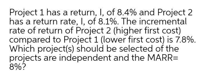 Project 1 has a return, I, of 8.4% and Project 2
has a return rate, I, of 8.1%. The incremental
rate of return of Project 2 (higher first cost)
compared to Project 1 (lower first cost) is 7.8%.
Which project(s) should be selected of the
projects are independent and the MARR=
8%?
