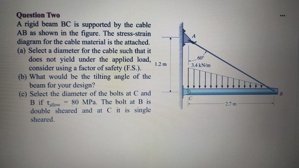 Question Two
A rigid beam BC is supported by the cable
AB as shown in the figure. The stress-strain
diagram for the cable material is the attached.
(a) Select a diameter for the cable such that it
does not yield under the applied load,
consider using a factor of safety (F.S.).
(b) What would be the tilting angle of the
beam for your design?
(c) Select the diameter of the bolts at C and
B if tallow
double sheared and at C it is single
...
60°
1.2 m
3.4 kN/m
B
80 MPa. The bolt at B is
%3|
2.7 m
sheared.
