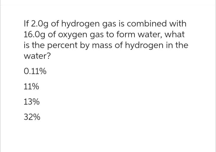 If 2.0g of hydrogen gas is combined with
16.0g of oxygen gas to form water, what
is the percent by mass of hydrogen in the
water?
0.11%
11%
13%
32%