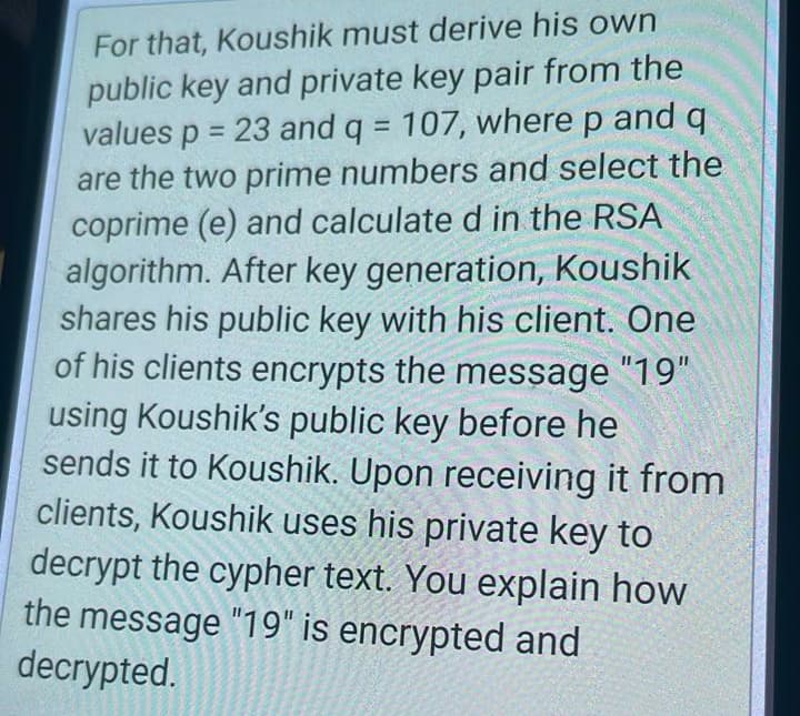 For that, Koushik must derive his own
public key and private key pair from the
values p = 23 and q = 107, where p and q
are the two prime numbers and select the
coprime (e) and calculate d in the RSA
algorithm. After key generation, Koushik
shares his public key with his client. One
of his clients encrypts the message "19"
using Koushik's public key before he
sends it to Koushik. Upon receiving it from
clients, Koushik uses his private key to
decrypt the cypher text. You explain how
the message "19" is encrypted and
decrypted.