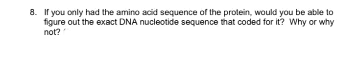 8. If you only had the amino acid sequence of the protein, would you be able to
figure out the exact DNA nucleotide sequence that coded for it? Why or why
not?
