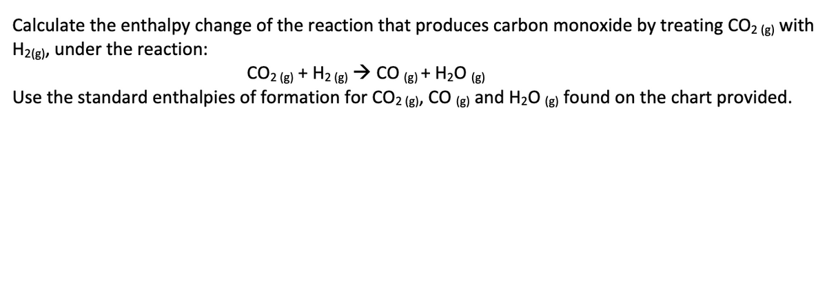 Calculate the enthalpy change of the reaction that produces carbon monoxide by treating CO2 (g) with
H2(g), under the reaction:
CO2 (2) + H2 (g) CO (g) + H20 (g)
Use the standard enthalpies of formation for CO2 (g),
CO
(g)
and H20 (g) found on the chart provided.
