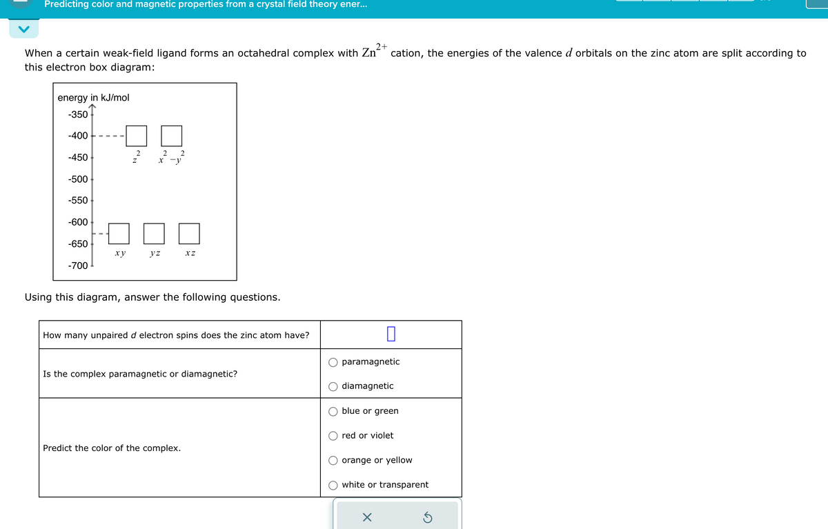 Predicting color and magnetic properties from a crystal field theory ener...
When a certain weak-field ligand forms an octahedral complex with Zn
this electron box diagram:
energy in kJ/mol
-350
-400
-450
NN
2
2 2
x-y
-500
-550
-600
-650
xy
yz
XZ
-700
Using this diagram, answer the following questions.
How many unpaired d electron spins does the zinc atom have?
Is the complex paramagnetic or diamagnetic?
Predict the color of the complex.
2+
cation, the energies of the valence d orbitals on the zinc atom are split according to
paramagnetic
diamagnetic
blue or green
red or violet
orange or yellow
white or transparent
☑