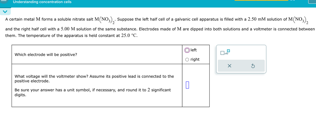 Understanding concentration cells
A certain metal M forms a soluble nitrate salt M(NO3)2. Suppose the left half cell of a galvanic cell apparatus is filled with a 2.50 mM solution of M(NO3
and the right half cell with a 5.00 M solution of the same substance. Electrodes made of M are dipped into both solutions and a voltmeter is connected between
them. The temperature of the apparatus is held constant at 25.0 °C.
03) 2
Which electrode will be positive?
What voltage will the voltmeter show? Assume its positive lead is connected to the
positive electrode.
Be sure your answer has a unit symbol, if necessary, and round it to 2 significant
digits.
left
☐ x10
○ right
☑
