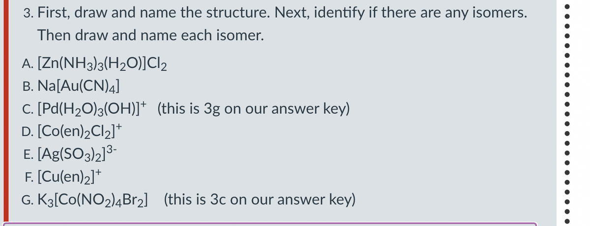 3. First, draw and name the structure. Next, identify if there are any isomers.
Then draw and name each isomer.
A. [Zn(NH3)3(H2O)]C|2
B. Na[Au(CN)4]
C. [Pd(H2O)3(OH)]* (this is 3g on our answer key)
D. [Co(en)2Cl2]+
E. [Ag(SO3)2]³-
F. [Cu(en)2]+
G. K3[Co(NO2)4Br2] (this is 3c on our answer key)