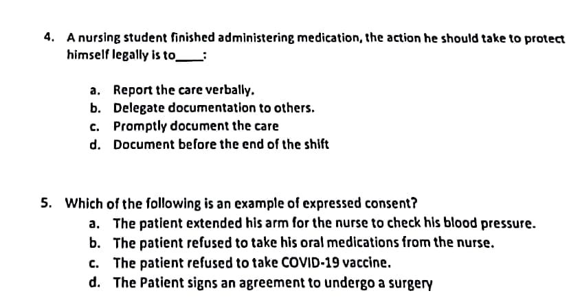 4. A nursing student finished administering medication, the action he should take to protect
himself legally is to:
a. Report the care verbally.
b. Delegate documentation to others.
c. Promptly document the care
d. Document before the end of the shift
5. Which of the following is an example of expressed consent?
a. The patient extended his arm for the nurse to check his blood pressure.
b.
The patient refused to take his oral medications from the nurse.
c. The patient refused to take COVID-19 vaccine.
d. The Patient signs an agreement to undergo a surgery