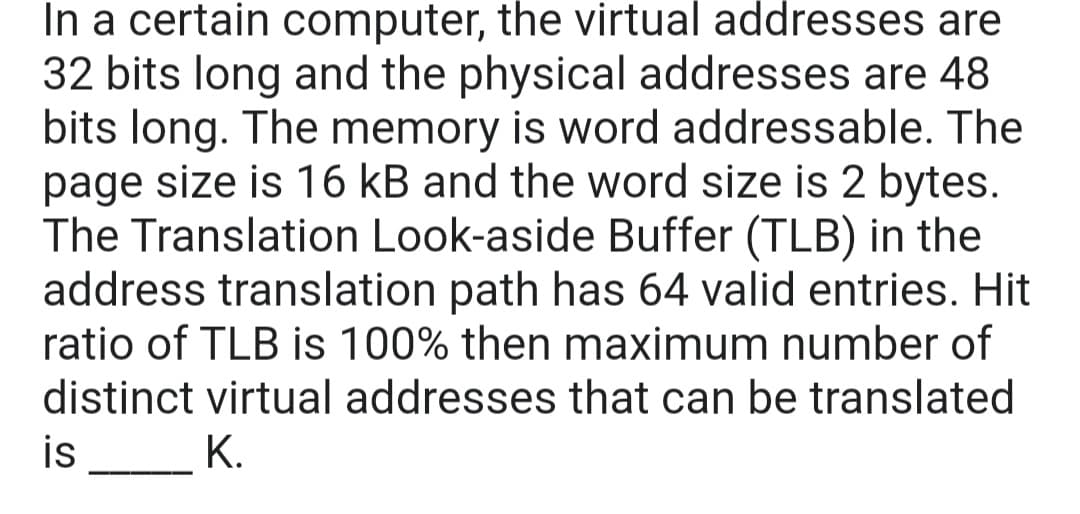 In a certain computer, the virtual addresses are
32 bits long and the physical addresses are 48
bits long. The memory is word addressable. The
page size is 16 kB and the word size is 2 bytes.
The Translation Look-aside Buffer (TLB) in the
address translation path has 64 valid entries. Hit
ratio of TLB is 100% then maximum number of
distinct virtual addresses that can be translated
is
K.
