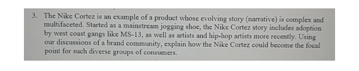 3. The Nike Cortez is an example of a product whose evolving story (narrative) is complex and
multifaceted. Started as a mainstream jogging shoe, the Nike Cortez story includes adoption
by west coast gangs like MS-13, as well as artists and hip-hop artists more recently. Using
our discussions of a brand community, explain how the Nike Cortez could become the focal
point for such diverse groups of consumers.
