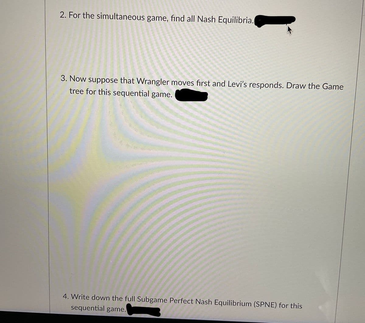 2. For the simultaneous game, find all Nash Equilibria.
3. Now suppose that Wrangler moves first and Levi's responds. Draw the Game
tree for this sequential game.
4. Write down the full Subgame Perfect Nash Equilibrium (SPNE) for this
sequential game.
