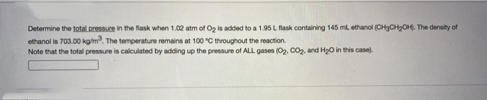 Determine the total pressure in the flask when 1.02 atm of Oz is added to a 1.95 L flask containing 145 mL ethanol (CH3CH2OH). The density of
ethanol is 703.00 kg/m. The temperature remains at 100 °C throughout the reaction.
Note that the total pressure is calculated by adding up the pressure of ALL gases (O2, CO2, and H2O in this case).
