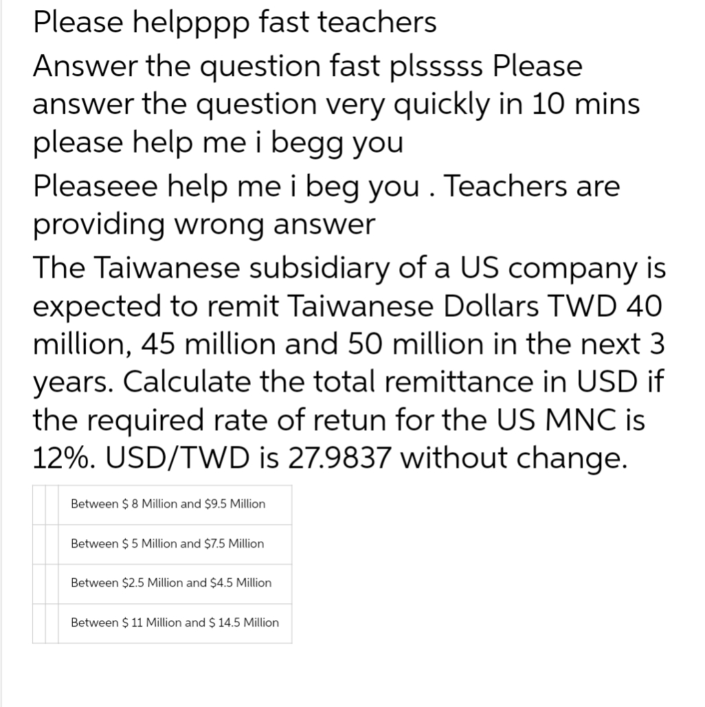 Please helpppp fast teachers
Answer the question fast plsssss Please
answer the question very quickly in 10 mins
please help me i begg you
Pleaseee help me i beg you . Teachers are
providing wrong answer
The Taiwanese subsidiary of a US company is
expected to remit Taiwanese Dollars TWD 40
million, 45 million and 50 million in the next 3
years. Calculate the total remittance in USD if
the required rate of retun for the US MNC is
12%. USD/TWD is 27.9837 without change.
Between $8 Million and $9.5 Million
Between $5 Million and $7.5 Million
Between $2.5 Million and $4.5 Million
Between $ 11 Million and $ 14.5 Million