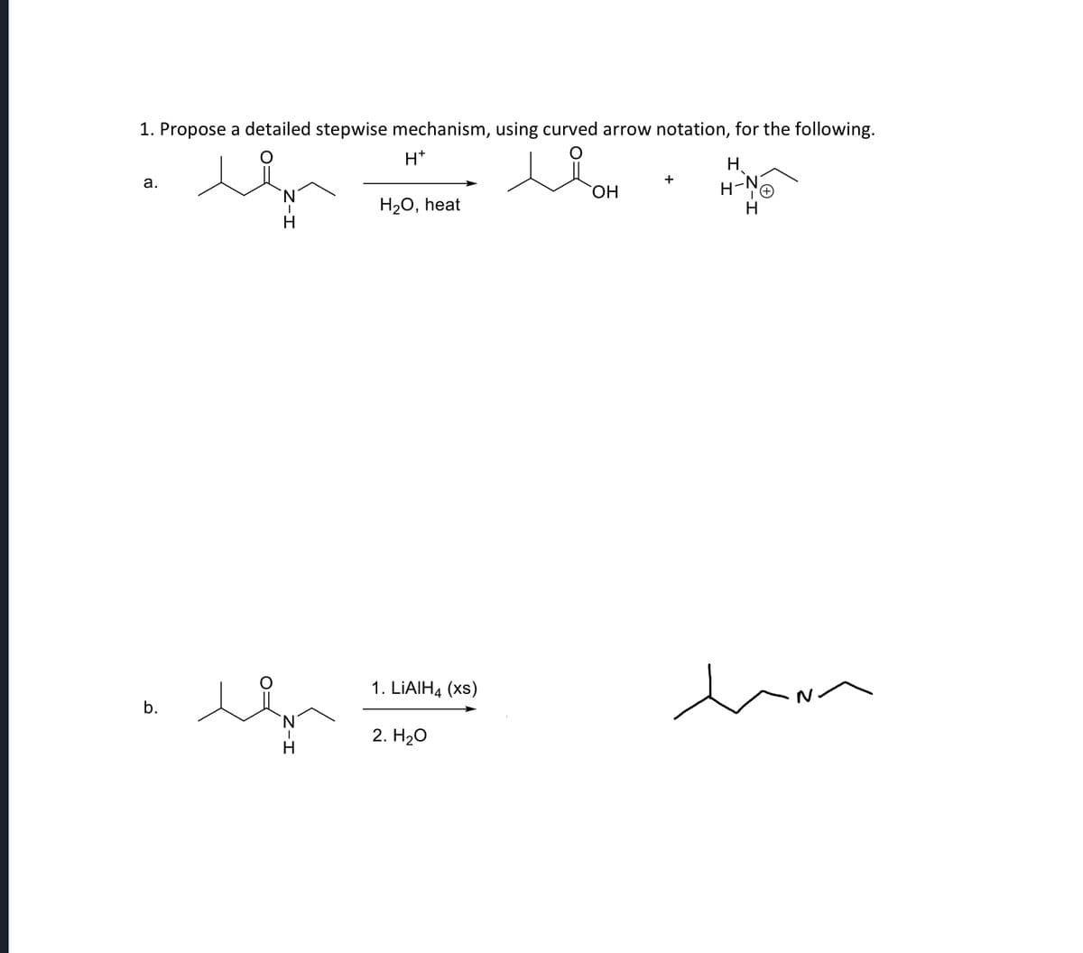 1. Propose a detailed stepwise mechanism, using curved arrow notation, for the following.
a.
H+
N
H2O, heat
H
b.
N
H
1. LiAlH4 (xs)
2. H₂O
H
OH
Η
+
H