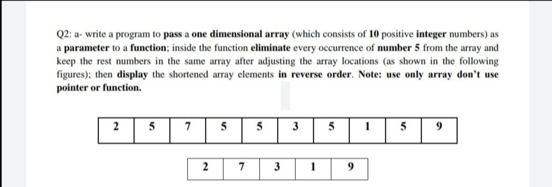 Q2: a- write a program to pass a one dimensional array (which consists of 10 positive integer numbers) as
a parameter to a function; inside the function eliminate every occurrence of number 5 from the array and
keep the rest numbers in the same array after adjusting the array locations (as shown in the following
figures); then display the shortened array elements in reverse order. Note: use only array don't use
pointer or function.
2
7
5
3
1
9
2
3
1
9
