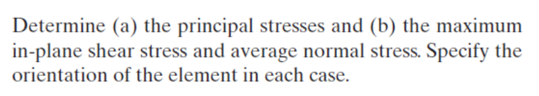 Determine (a) the principal stresses and (b) the maximum
in-plane shear stress and average normal stress. Specify the
orientation of the element in each case.
