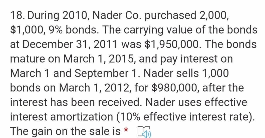 18. During 2010, Nader Co. purchased 2,000,
$1,000, 9% bonds. The carrying value of the bonds
at December 31, 2011 was $1,950,000. The bonds
mature on March 1, 2015, and pay interest on
March 1 and September 1. Nader sells 1,000
bonds on March 1, 2012, for $980,000, after the
interest has been received. Nader uses effective
interest amortization (10% effective interest rate).
The gain on the sale is *
