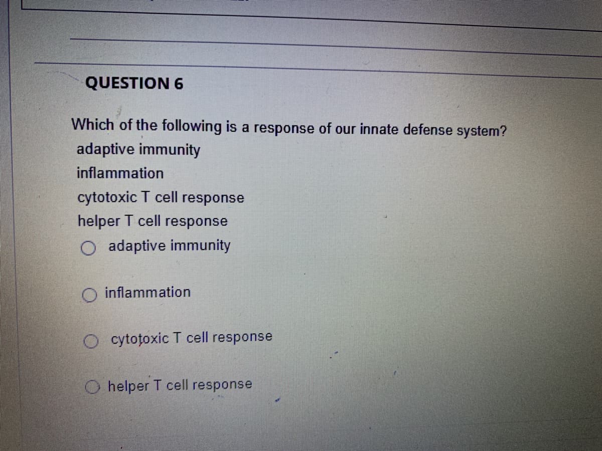 QUESTION 6
Which of the following is a response of our innate defense system?
adaptive immunity
inflammation
cytotoxic T cell response
helper T cell response
O adaptive immunity
inflammation
O cytotoxic T cell response
O helper T cell response
