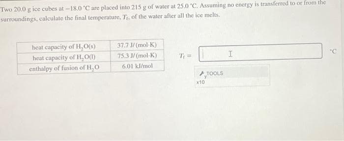 Two 20.0 g ice cubes at -18.0 °C are placed into 215 g of water at 25.0 °C. Assuming no energy is transferred to or from the
surroundings, calculate the final temperature, Tr, of the water after all the ice melts.
heat capacity of H₂O(s)
heat capacity of H₂O(1)
enthalpy of fusion of H₂O
37.7 J/(mol-K)
75.3 J/(mol-K)
6.01 kJ/mol
T₁ =
x10
TOOLS
I